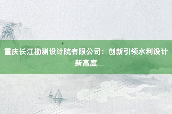 重庆长江勘测设计院有限公司：创新引领水利设计新高度